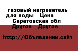 газовый нагреватель для воды › Цена ­ 600 - Саратовская обл. Другое » Другое   